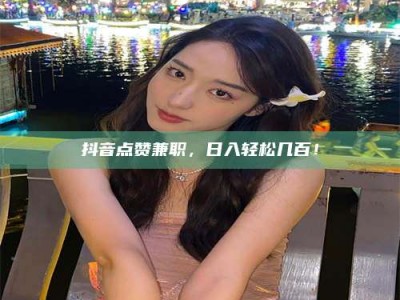 黔南抖音点赞兼职，日入轻松几百！